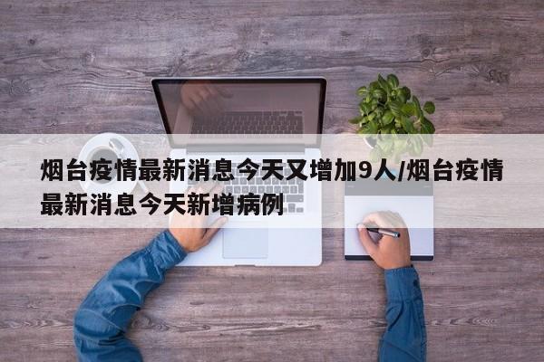 烟台疫情最新消息今天又增加9人/烟台疫情最新消息今天新增病例
