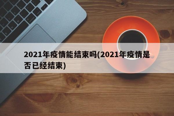 2021年疫情能结束吗(2021年疫情是否已经结束)