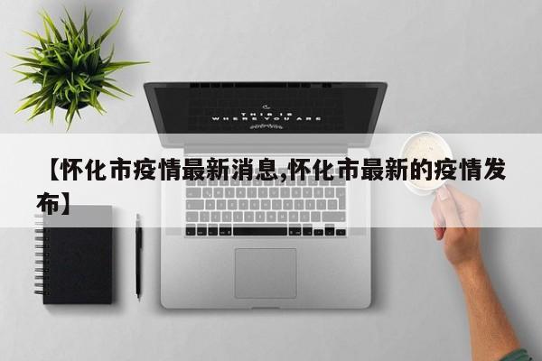 【怀化市疫情最新消息,怀化市最新的疫情发布】