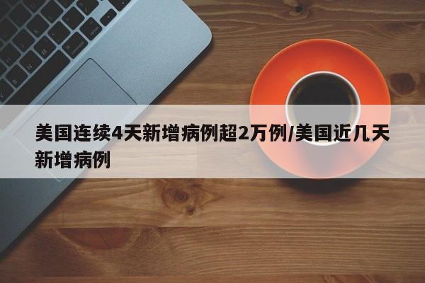 美国连续4天新增病例超2万例/美国近几天新增病例