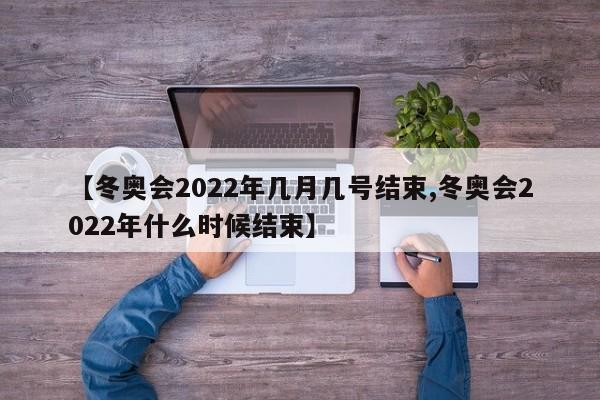 【冬奥会2022年几月几号结束,冬奥会2022年什么时候结束】