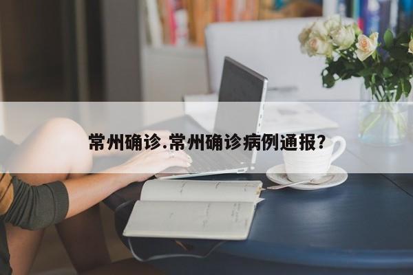 常州确诊.常州确诊病例通报?