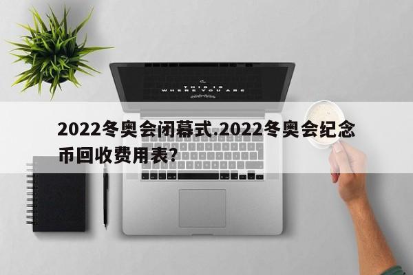 2022冬奥会闭幕式.2022冬奥会纪念币回收费用表?