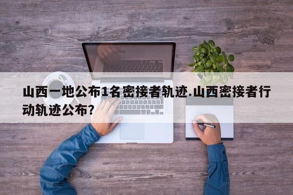 山西一地公布1名密接者轨迹.山西密接者行动轨迹公布?