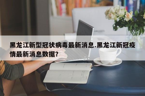 黑龙江新型冠状病毒最新消息.黑龙江新冠疫情最新消息数据?
