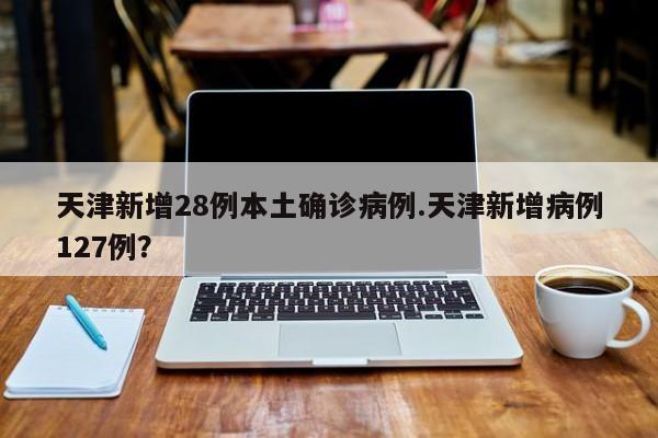 天津新增28例本土确诊病例.天津新增病例127例?