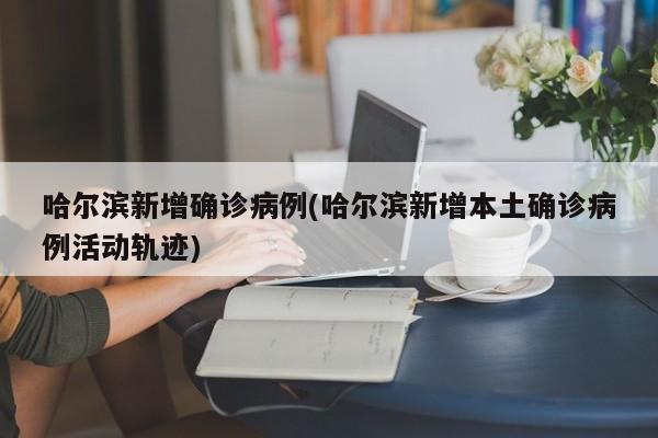 哈尔滨新增确诊病例(哈尔滨新增本土确诊病例活动轨迹)