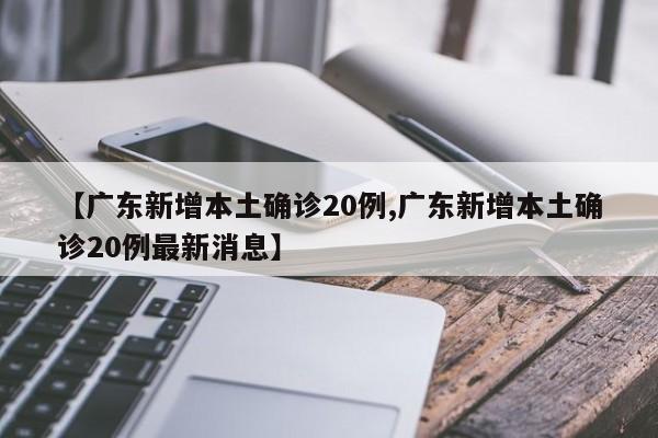 【广东新增本土确诊20例,广东新增本土确诊20例最新消息】