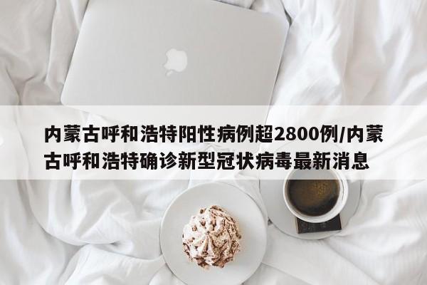 内蒙古呼和浩特阳性病例超2800例/内蒙古呼和浩特确诊新型冠状病毒最新消息