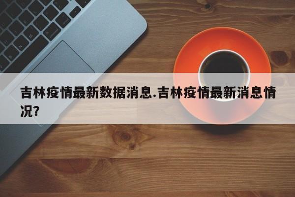 吉林疫情最新数据消息.吉林疫情最新消息情况?