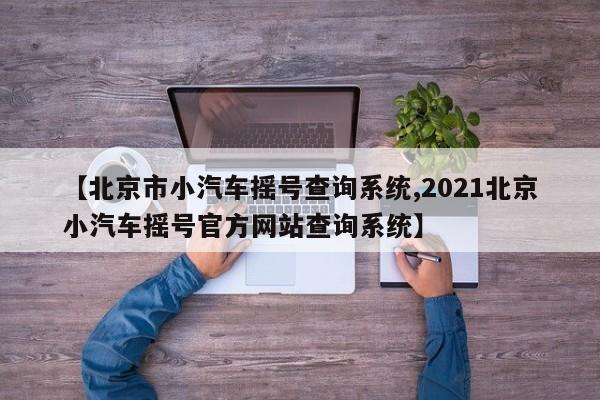 【北京市小汽车摇号查询系统,2021北京小汽车摇号官方网站查询系统】