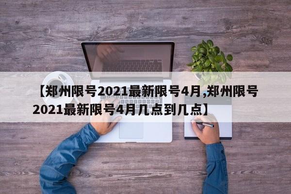 【郑州限号2021最新限号4月,郑州限号2021最新限号4月几点到几点】