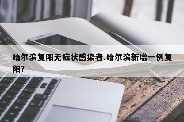哈尔滨复阳无症状感染者.哈尔滨新增一例复阳?