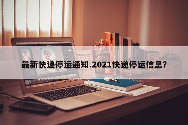 最新快递停运通知.2021快递停运信息?