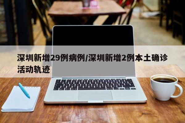 深圳新增29例病例/深圳新增2例本土确诊活动轨迹
